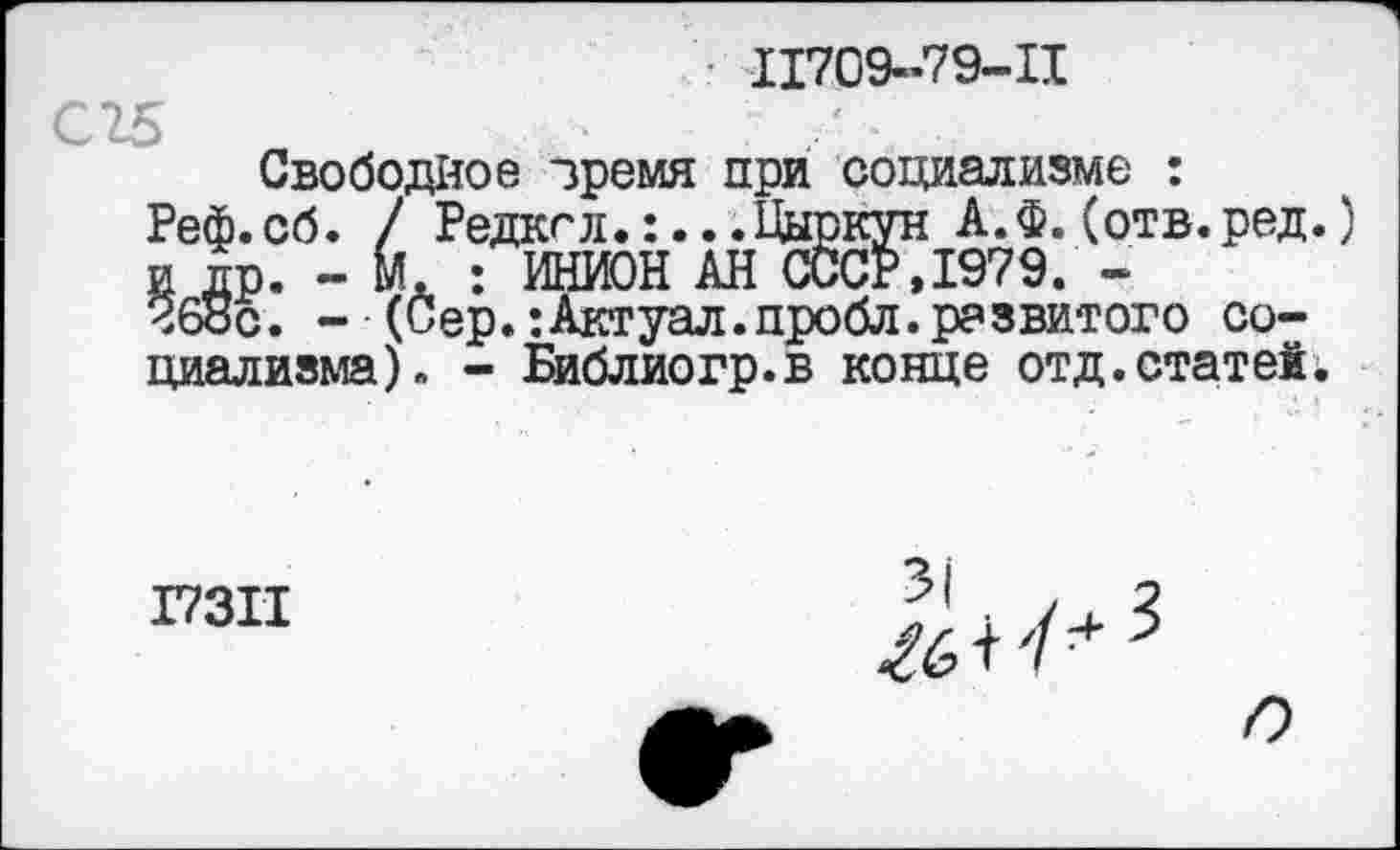 ﻿11709-79-11
Свободное зремя при социализме : Реф.сб. / Редкгл.:...Цыркун А.Ф.(отв.ред. и др. - М. : ИНИОН АН СССР, 1979. -Ч68с. - (Сер.:Актуал.пробл.развитого социализма). - Библиогр.в конце отд.статей.
17311